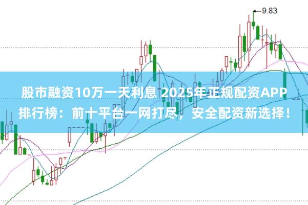 股市融资10万一天利息 2025年正规配资APP排行榜：前十平台一网打尽，安全配资新选择！