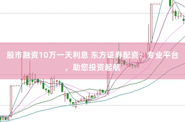股市融资10万一天利息 东方证券配资：专业平台，助您投资起航