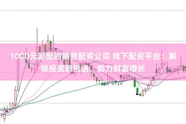 1000元起配的期货配资公司 线下配资平台：解锁投资新机遇，助力财富增长