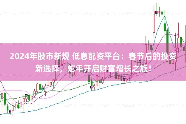 2024年股市新规 低息配资平台：春节后的投资新选择，蛇年开启财富增长之旅！