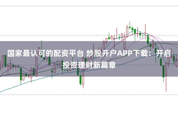 国家最认可的配资平台 炒股开户APP下载：开启投资理财新篇章