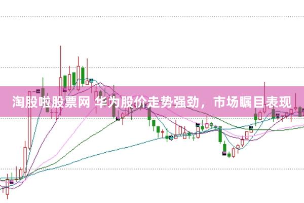 淘股啦股票网 华为股价走势强劲，市场瞩目表现