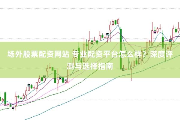 场外股票配资网站 专业配资平台怎么样？深度评测与选择指南