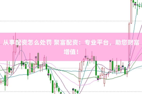 从事配资怎么处罚 聚富配资：专业平台，助您财富增值！
