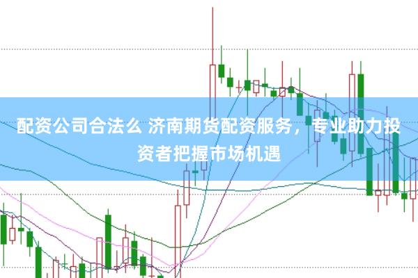 配资公司合法么 济南期货配资服务，专业助力投资者把握市场机遇