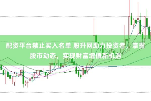 配资平台禁止买入名单 股升网助力投资者，掌握股市动态，实现财富增值新机遇