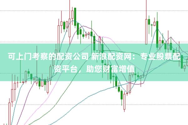 可上门考察的配资公司 新浪配资网：专业股票配资平台，助您财富增值
