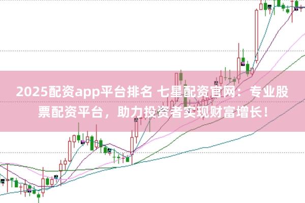 2025配资app平台排名 七星配资官网：专业股票配资平台，助力投资者实现财富增长！