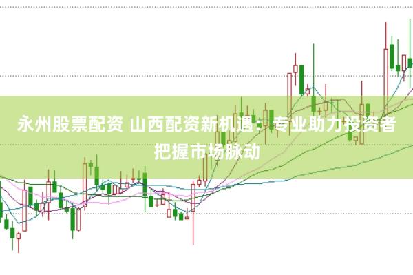 永州股票配资 山西配资新机遇：专业助力投资者把握市场脉动