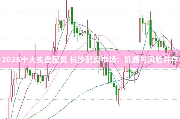 2025十大实盘配资 长沙配资市场：机遇与风险并存