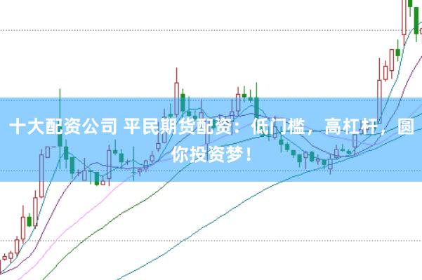十大配资公司 平民期货配资：低门槛，高杠杆，圆你投资梦！