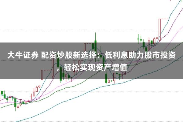 大牛证券 配资炒股新选择：低利息助力股市投资，轻松实现资产增值