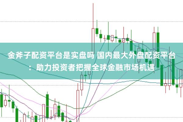 金斧子配资平台是实盘吗 国内最大外盘配资平台：助力投资者把握全球金融市场机遇