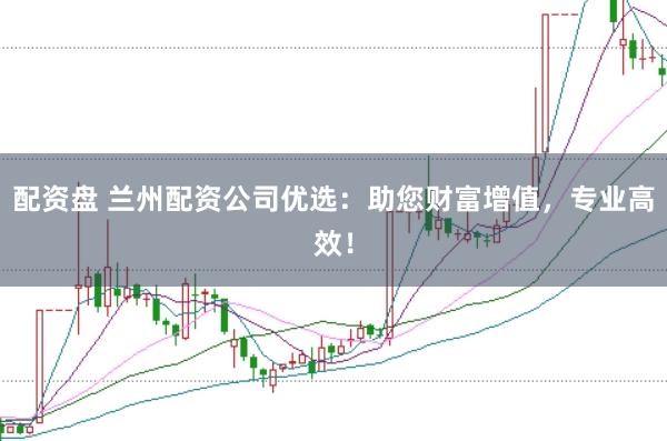 配资盘 兰州配资公司优选：助您财富增值，专业高效！