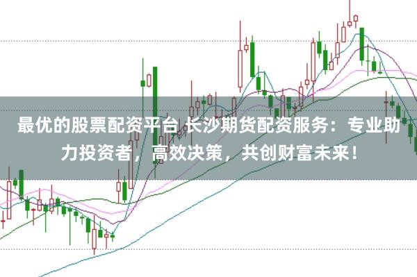 最优的股票配资平台 长沙期货配资服务：专业助力投资者，高效决策，共创财富未来！