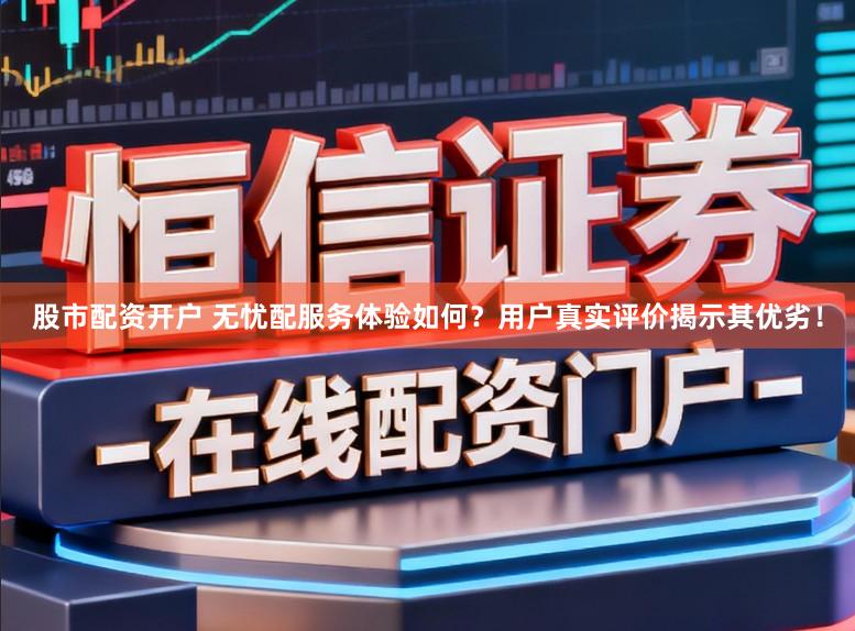股市配资开户 无忧配服务体验如何？用户真实评价揭示其优劣！