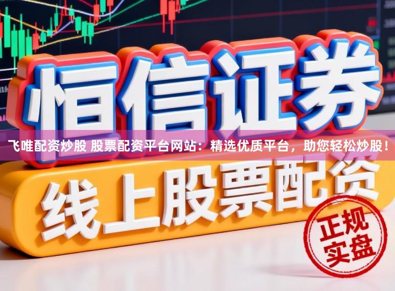 飞唯配资炒股 股票配资平台网站：精选优质平台，助您轻松炒股！
