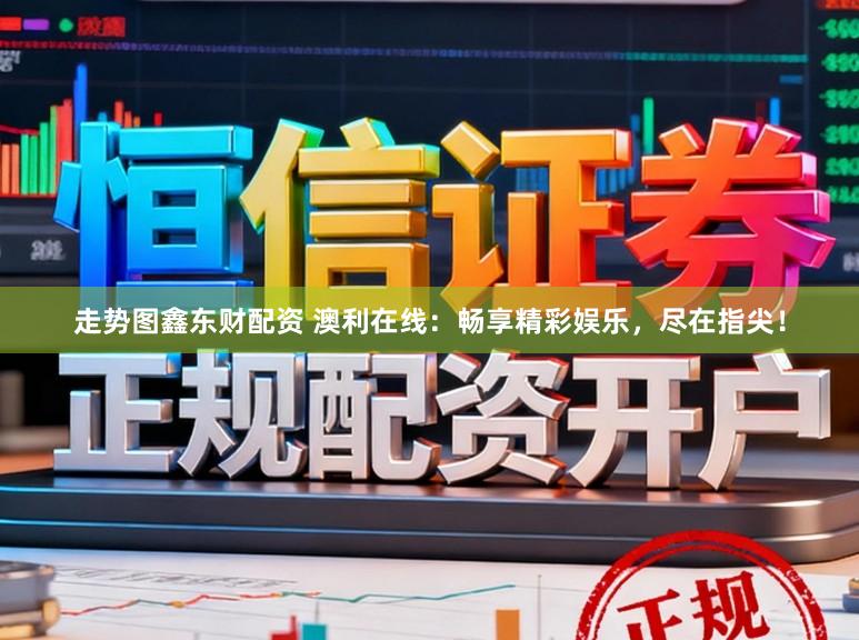 走势图鑫东财配资 澳利在线：畅享精彩娱乐，尽在指尖！