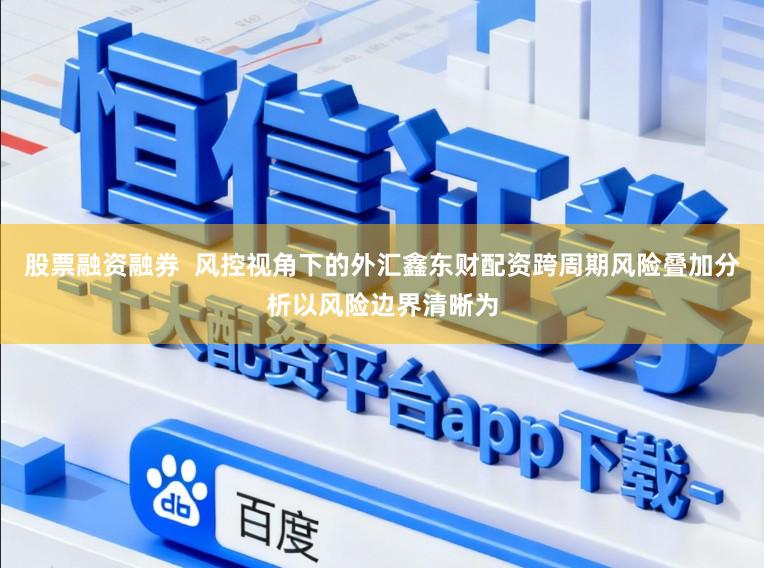 股票融资融券  风控视角下的外汇鑫东财配资跨周期风险叠加分析以风险边界清晰为