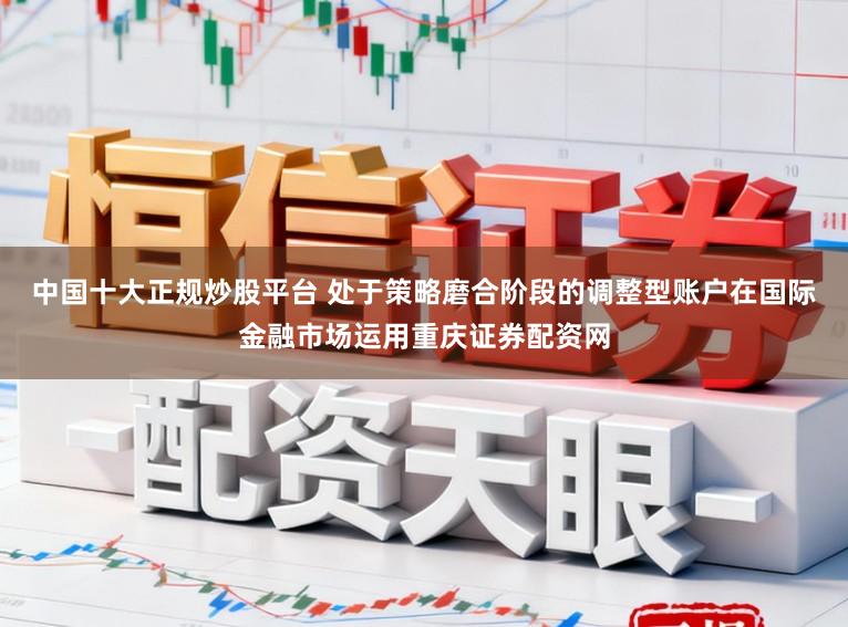 中国十大正规炒股平台 处于策略磨合阶段的调整型账户在国际金融市场运用重庆证券配资网