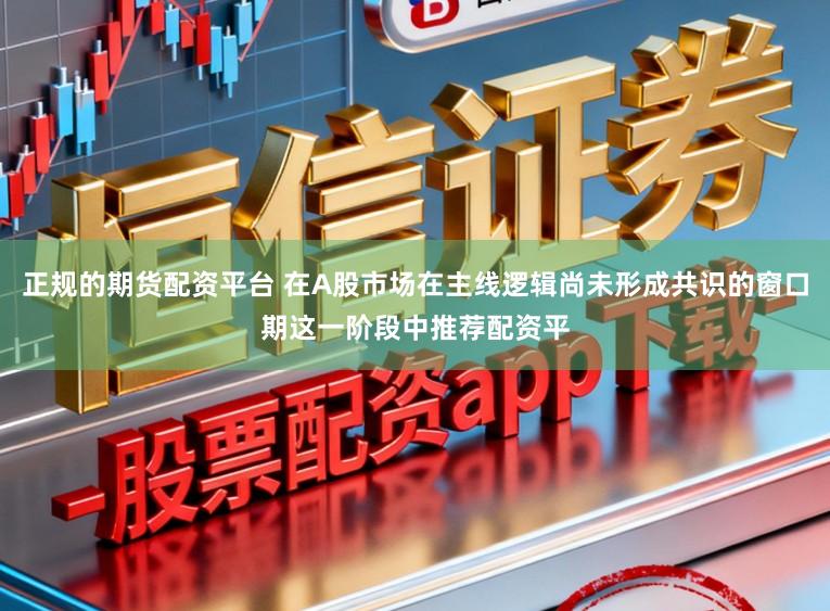 正规的期货配资平台 在A股市场在主线逻辑尚未形成共识的窗口期这一阶段中推荐配资平