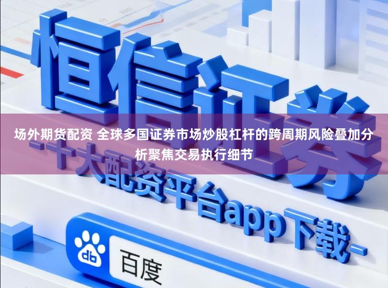场外期货配资 全球多国证券市场炒股杠杆的跨周期风险叠加分析聚焦交易执行细节