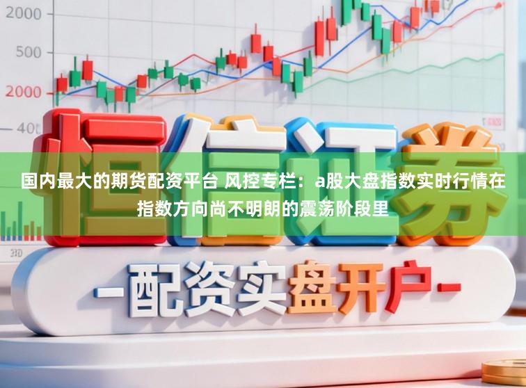 国内最大的期货配资平台 风控专栏：a股大盘指数实时行情在指数方向尚不明朗的震荡阶段里