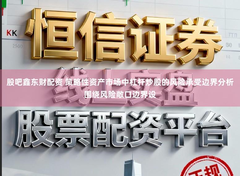 股吧鑫东财配资 策略性资产市场中杠杆炒股的风险承受边界分析围绕风险敞口边界设