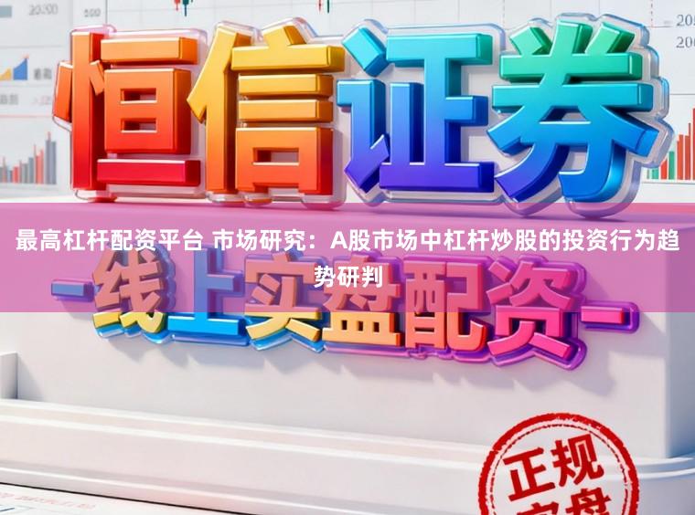 最高杠杆配资平台 市场研究：A股市场中杠杆炒股的投资行为趋势研判