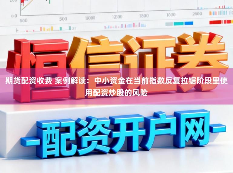 期货配资收费 案例解读：中小资金在当前指数反复拉锯阶段里使用配资炒股的风险