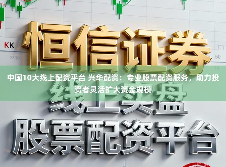 中国10大线上配资平台 兴华配资：专业股票配资服务，助力投资者灵活扩大资金规模